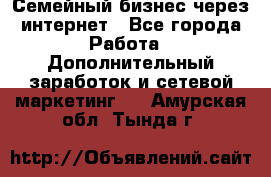 Семейный бизнес через интернет - Все города Работа » Дополнительный заработок и сетевой маркетинг   . Амурская обл.,Тында г.